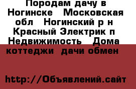 Породам дачу в Ногинске - Московская обл., Ногинский р-н, Красный Электрик п. Недвижимость » Дома, коттеджи, дачи обмен   
